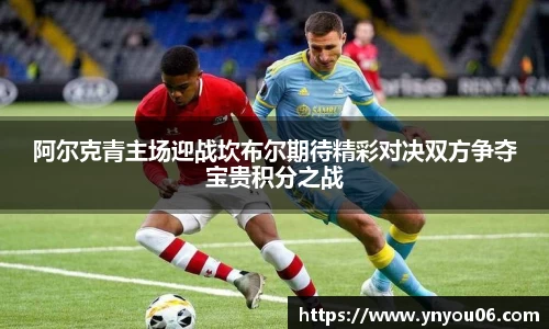 三亿体育阿尔克青主场迎战坎布尔期待精彩对决双方争夺宝贵积分之战